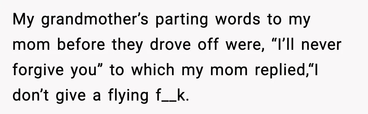 Daughter Finally Snaps at Toxic Mom, Leaves to Start Her Own Life My grandmother’s parting words to my mom before they drove off were, “I’ll never forgive you” to which my mom replied,“I don’t give a flying f__k.