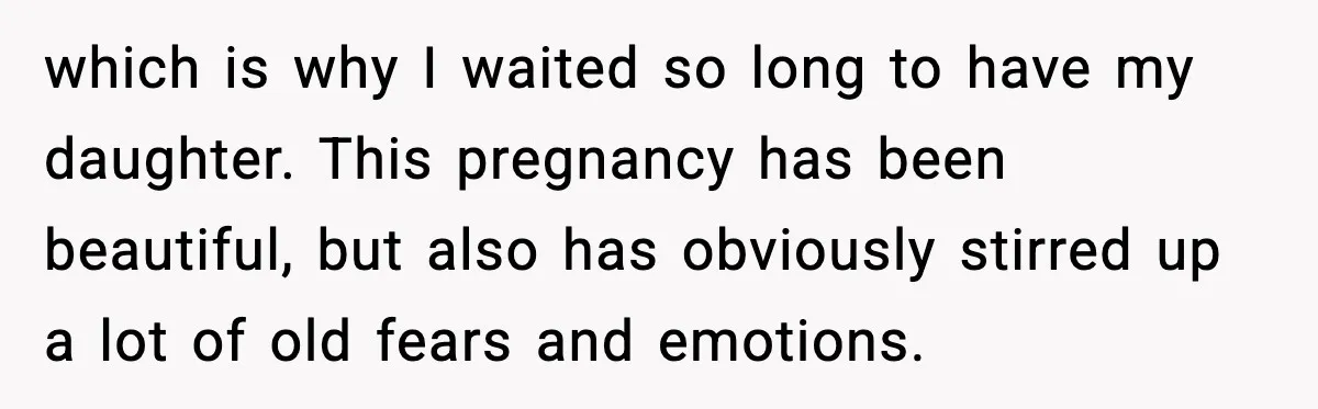 which is why I waited so long to have my daughter. This pregnancy has been beautiful, but also has obviously stirred up a lot of old fears and emotions.