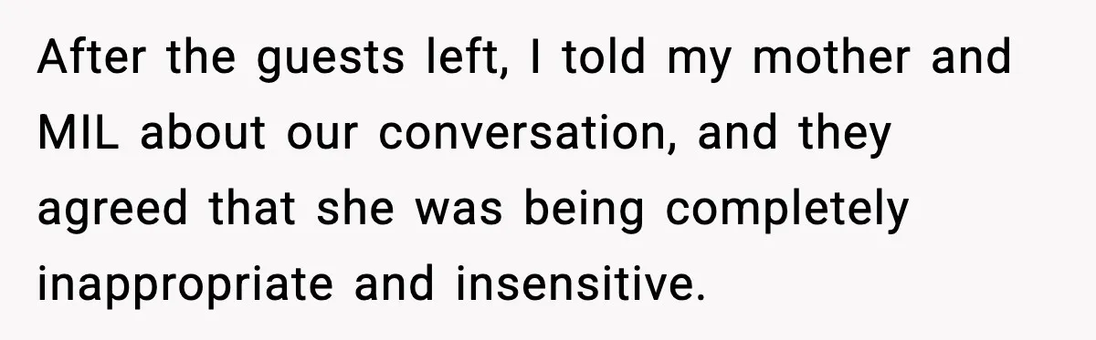 After the guests left, I told my mother and MIL about our conversation, and they agreed that she was being completely inappropriate and insensitive.