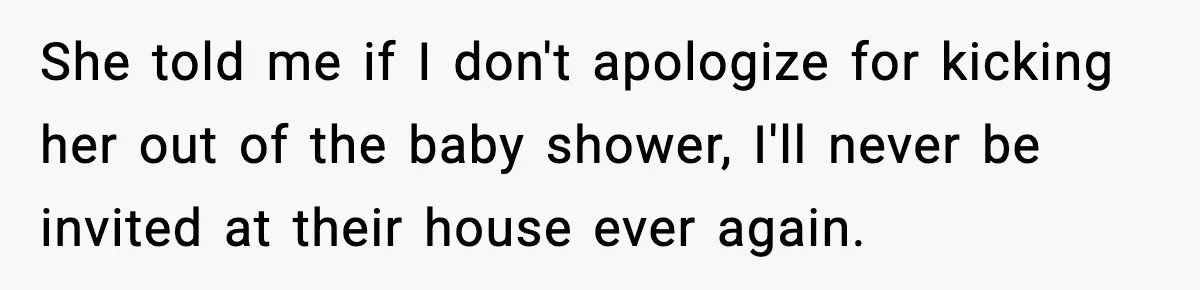She told me if I don't apologize for kicking her out of the baby shower, I'll never be invited at their house ever again.