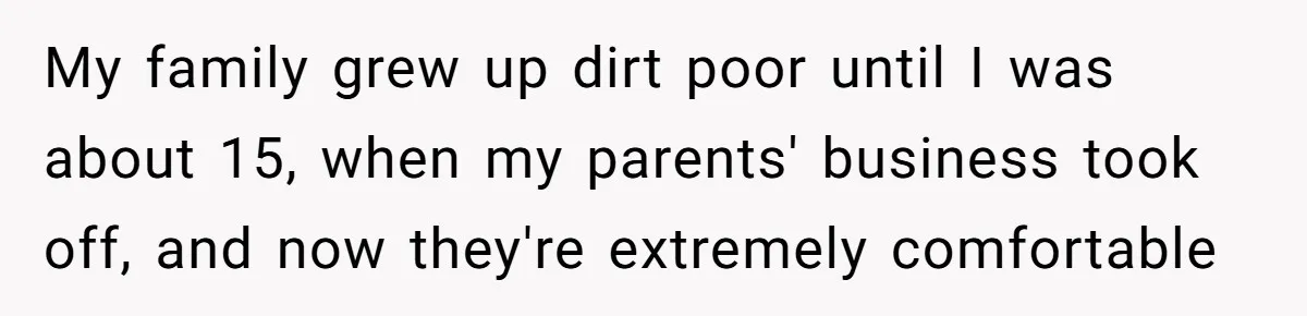 My family grew up dirt poor until I was about 15, when my parents' business took off, and now they're extremely comfortable