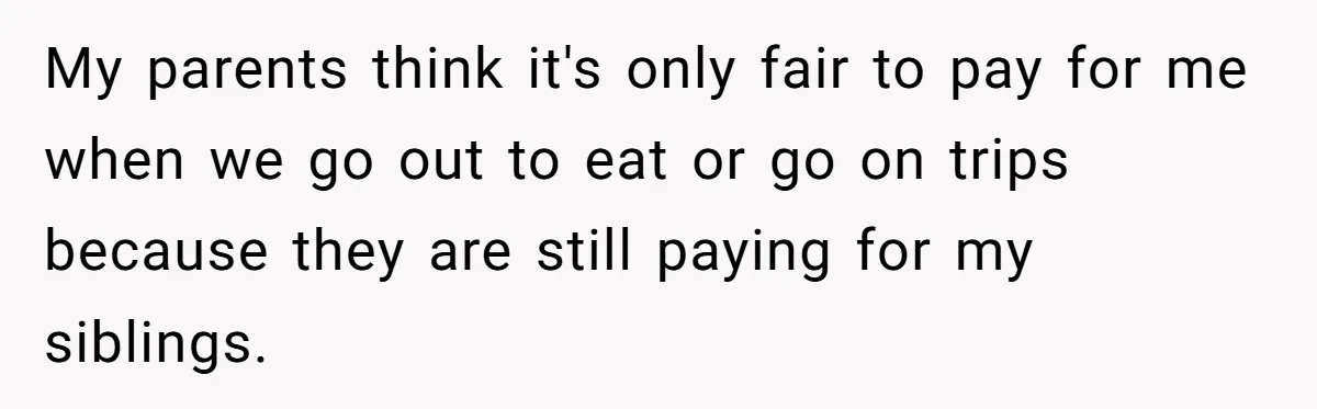 My parents think it's only fair to pay for me when we go out to eat or go on trips because they are still paying for my siblings.