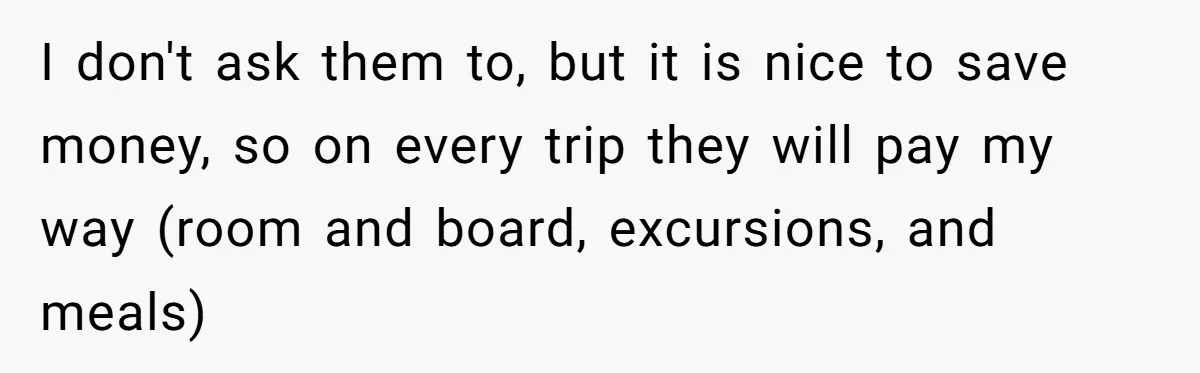 I don't ask them to, but it is nice to save money, so on every trip they will pay my way (room and board, excursions, and meals)