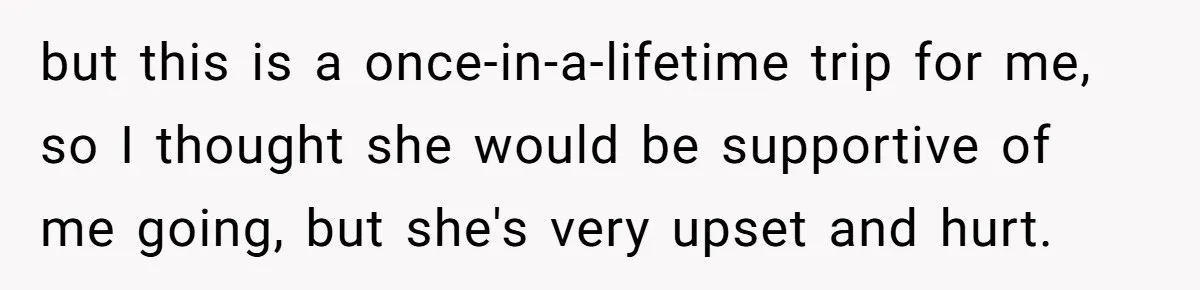 but this is a once-in-a-lifetime trip for me, so I thought she would be supportive of me going, but she's very upset and hurt.