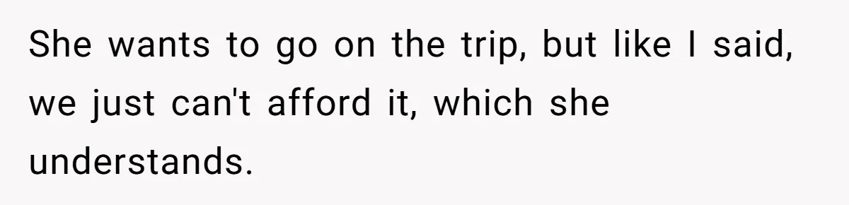 She wants to go on the trip, but like I said, we just can't afford it, which she understands.