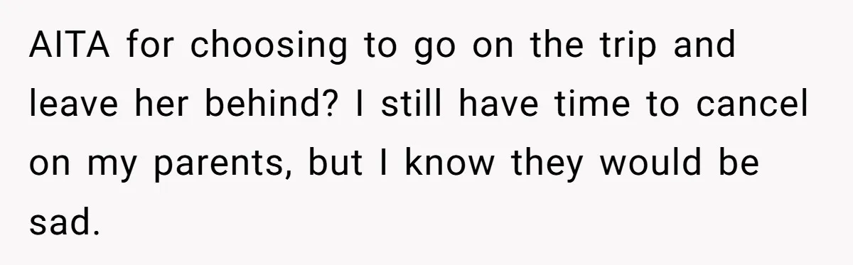 AITA for choosing to go on the trip and leave her behind? I still have time to cancel on my parents, but I know they would be sad.