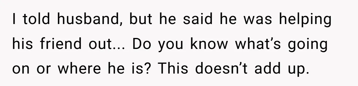 I told husband, but he said he was helping his friend out... Do you know what’s going on or where he is? This doesn’t add up.