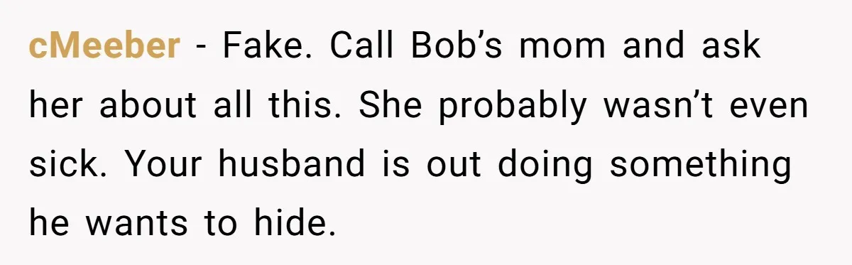 cMeeber − Fake. Call Bob’s mom and ask her about all this. She probably wasn’t even sick. Your husband is out doing something he wants to hide.