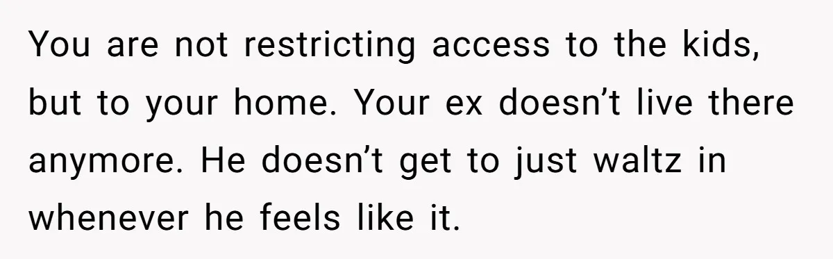You are not restricting access to the kids, but to your home. Your ex doesn’t live there anymore. He doesn’t get to just waltz in whenever he feels like it.