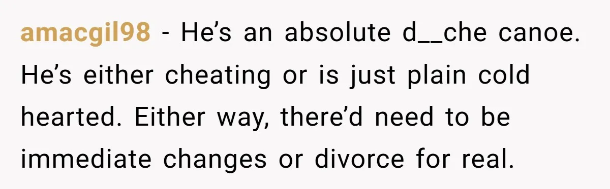 amacgil98 − He’s an absolute d__che canoe. He’s either cheating or is just plain cold hearted. Either way, there’d need to be immediate changes or divorce for real.