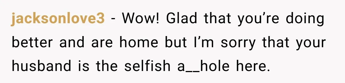 jacksonlove3 − Wow! Glad that you’re doing better and are home but I’m sorry that your husband is the selfish a__hole here.