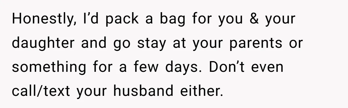 Honestly, I’d pack a bag for you & your daughter and go stay at your parents or something for a few days. Don’t even call/text your husband either.