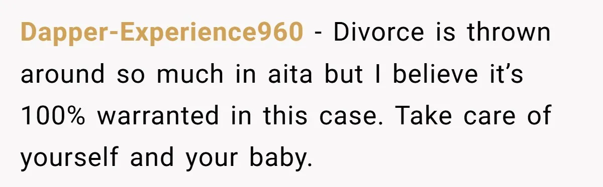 Dapper-Experience960 − Divorce is thrown around so much in aita but I believe it’s 100% warranted in this case. Take care of yourself and your baby.