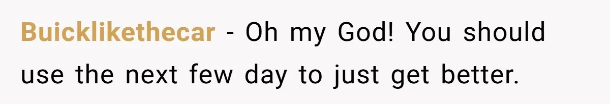 Buicklikethecar − Oh my God! You should use the next few day to just get better.