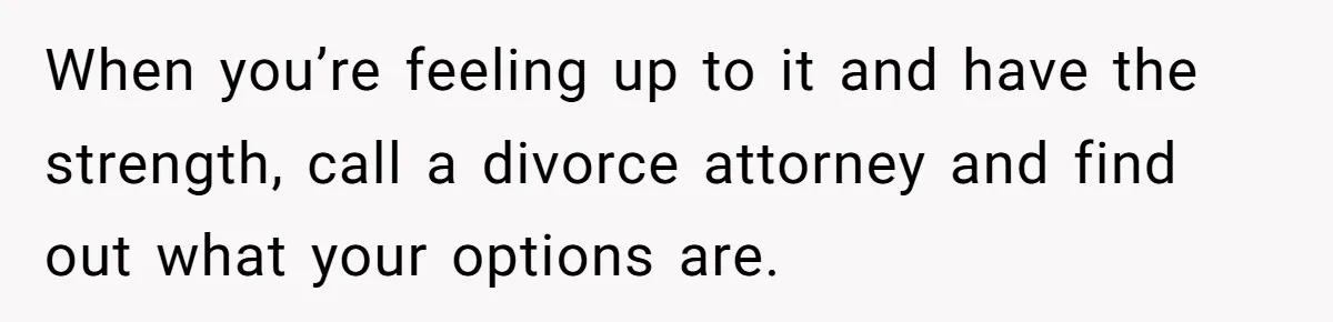 When you’re feeling up to it and have the strength, call a divorce attorney and find out what your options are.