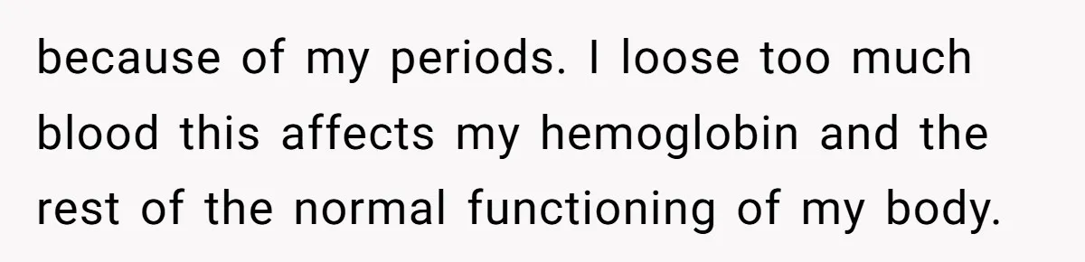 because of my periods. I loose too much blood this affects my hemoglobin and the rest of the normal functioning of my body.