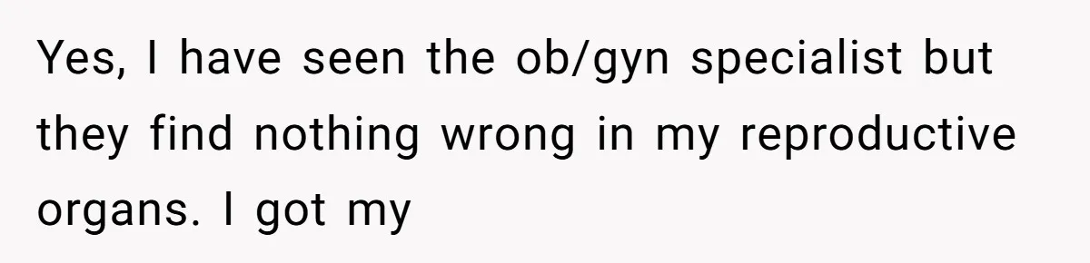 Yes, I have seen the ob/gyn specialist but they find nothing wrong in my reproductive organs. I got my