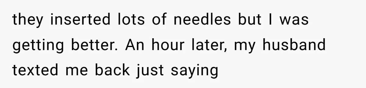 they inserted lots of needles but I was getting better. An hour later, my husband texted me back just saying