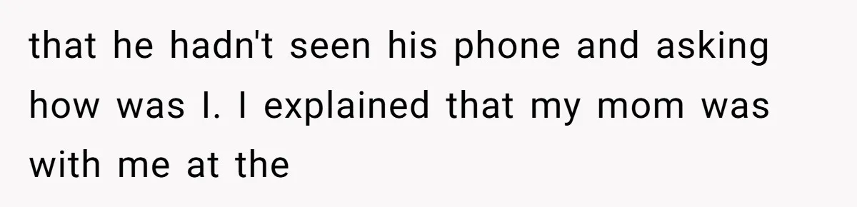 that he hadn't seen his phone and asking how was I. I explained that my mom was with me at the