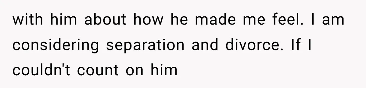 with him about how he made me feel. I am considering separation and divorce. If I couldn't count on him