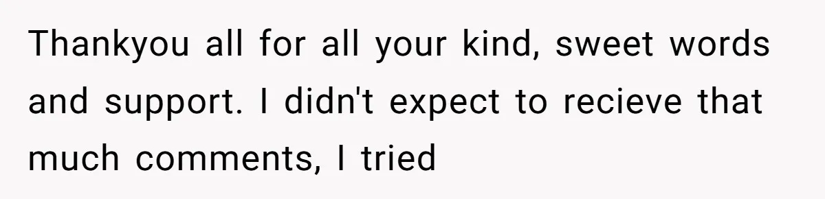 Thankyou all for all your kind, sweet words and support. I didn't expect to recieve that much comments, I tried