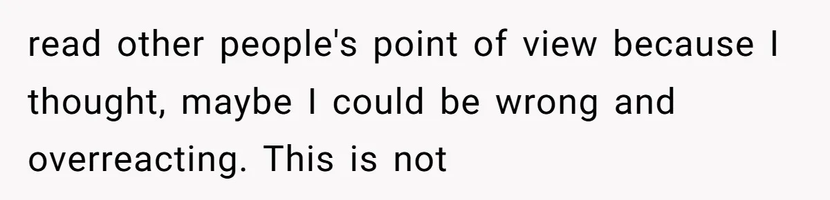 read other people's point of view because I thought, maybe I could be wrong and overreacting. This is not