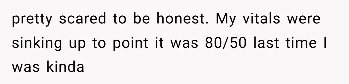 pretty scared to be honest. My vitals were sinking up to point it was 80/50 last time I was kinda