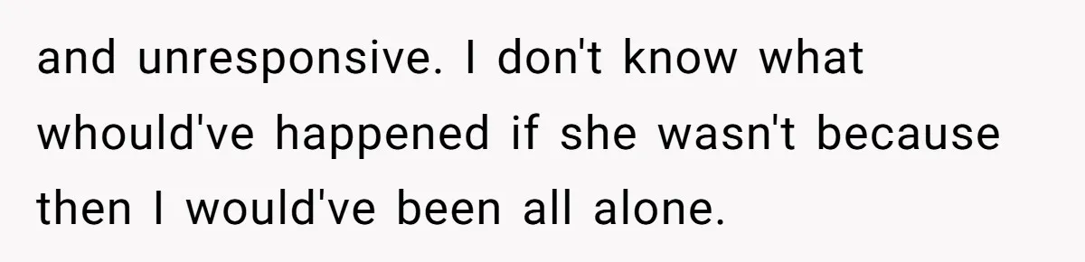 and unresponsive. I don't know what whould've happened if she wasn't because then I would've been all alone.