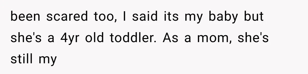 been scared too, I said its my baby but she's a 4yr old toddler. As a mom, she's still my