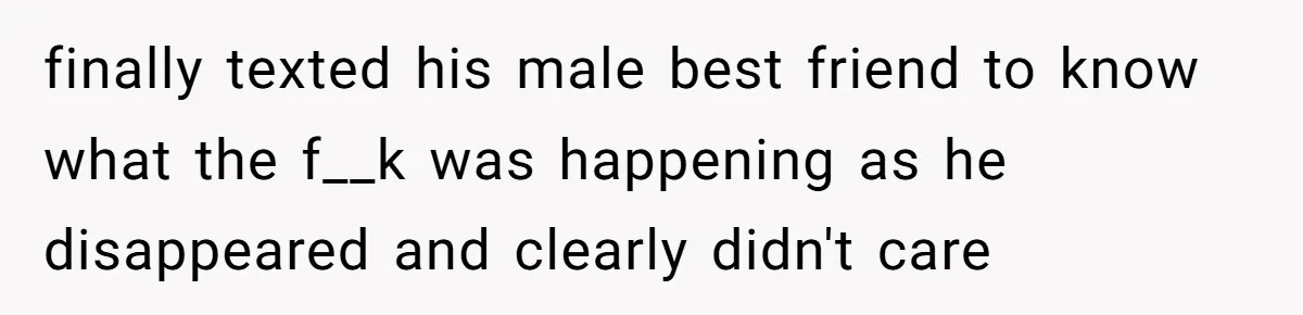 finally texted his male best friend to know what the f__k was happening as he disappeared and clearly didn't care