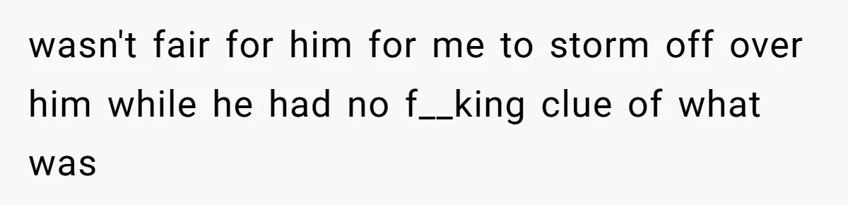 wasn't fair for him for me to storm off over him while he had no f__king clue of what was