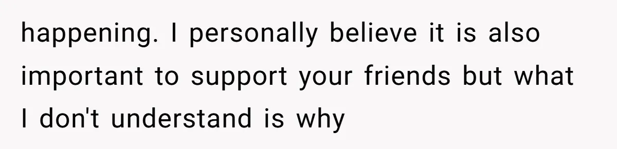 happening. I personally believe it is also important to support your friends but what I don't understand is why