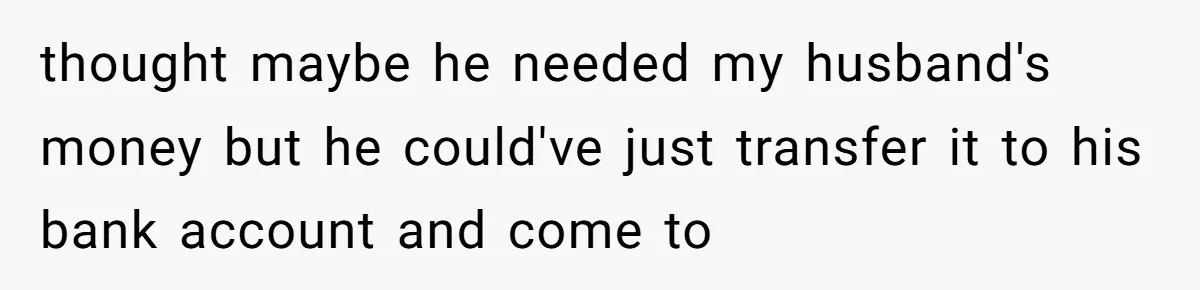 thought maybe he needed my husband's money but he could've just transfer it to his bank account and come to