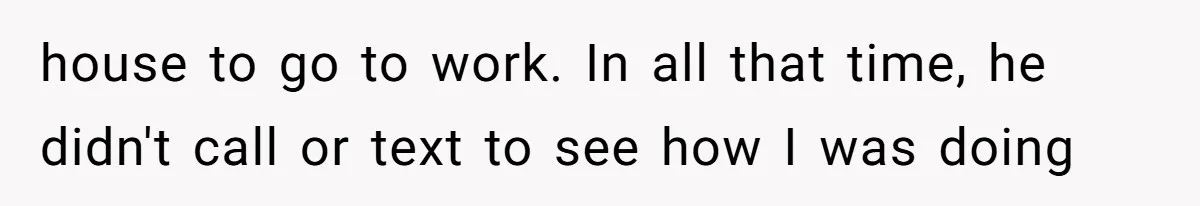 house to go to work. In all that time, he didn't call or text to see how I was doing