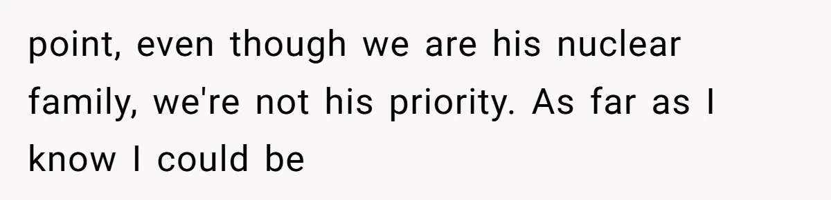 point, even though we are his nuclear family, we're not his priority. As far as I know I could be