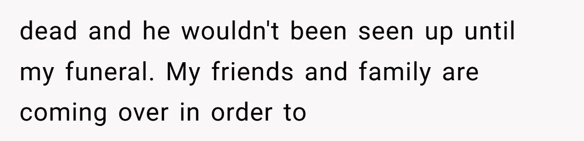 dead and he wouldn't been seen up until my funeral. My friends and family are coming over in order to