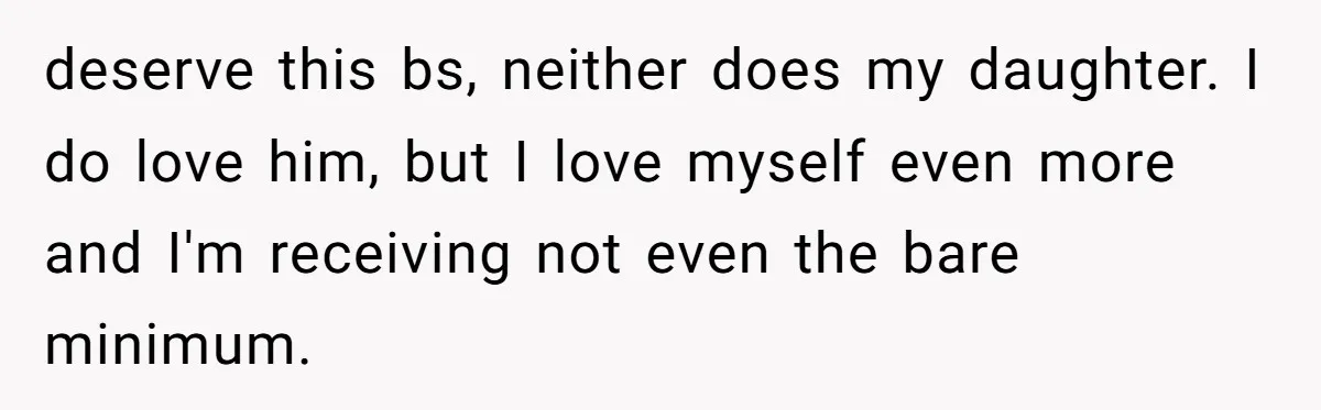 deserve this bs, neither does my daughter. I do love him, but I love myself even more and I'm receiving not even the bare minimum.