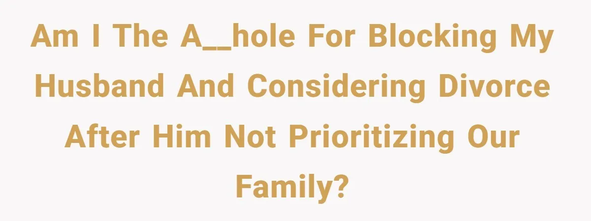 Am I the a__hole for blocking my husband and considering divorce after him not prioritizing our family?