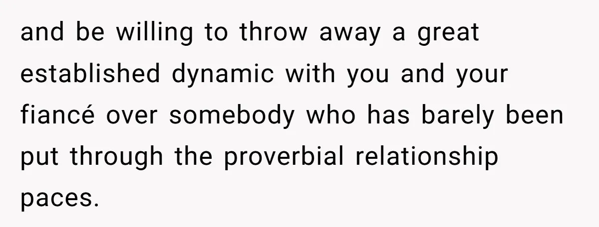 and be willing to throw away a great established dynamic with you and your fiancé over somebody who has barely been put through the proverbial relationship paces.