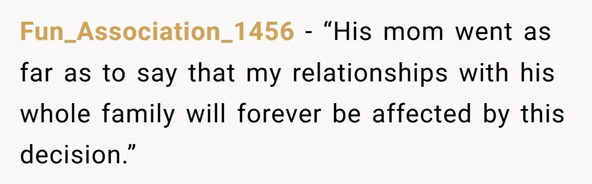Fun_Association_1456 − “His mom went as far as to say that my relationships with his whole family will forever be affected by this decision.”