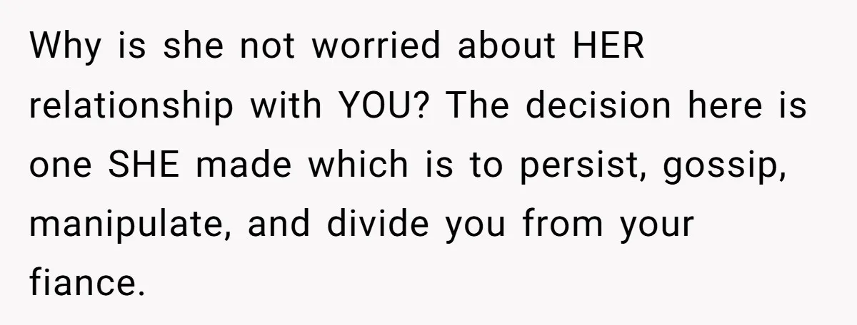 Why is she not worried about HER relationship with YOU? The decision here is one SHE made which is to persist, gossip, manipulate, and divide you from your fiance.