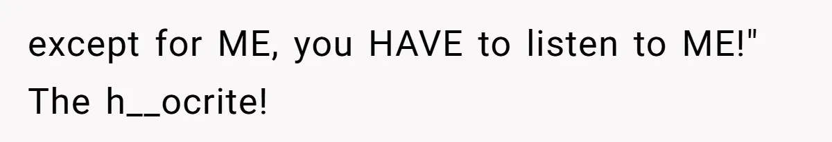 except for ME, you HAVE to listen to ME!" The h__ocrite!