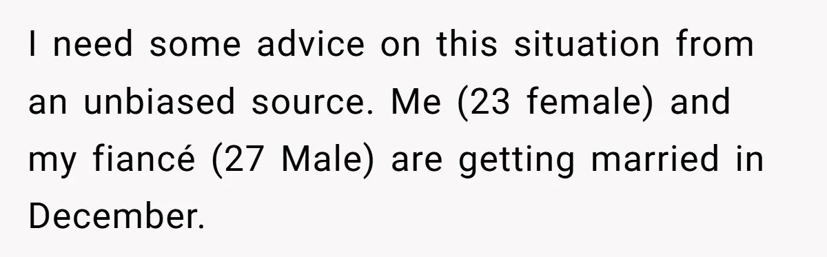 I need some advice on this situation from an unbiased source. Me (23 female) and my fiancé (27 Male) are getting married in December.