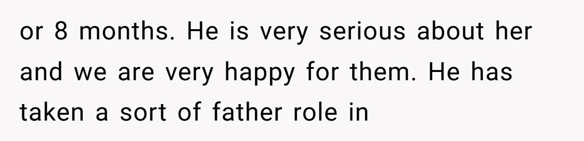 or 8 months. He is very serious about her and we are very happy for them. He has taken a sort of father role in
