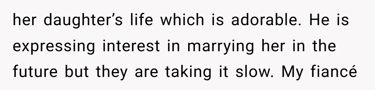 her daughter’s life which is adorable. He is expressing interest in marrying her in the future but they are taking it slow. My fiancé