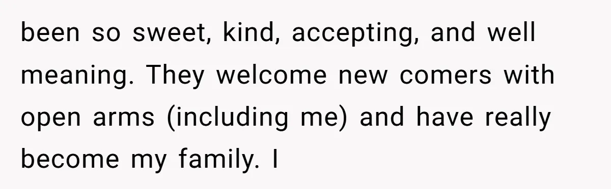 been so sweet, kind, accepting, and well meaning. They welcome new comers with open arms (including me) and have really become my family. I