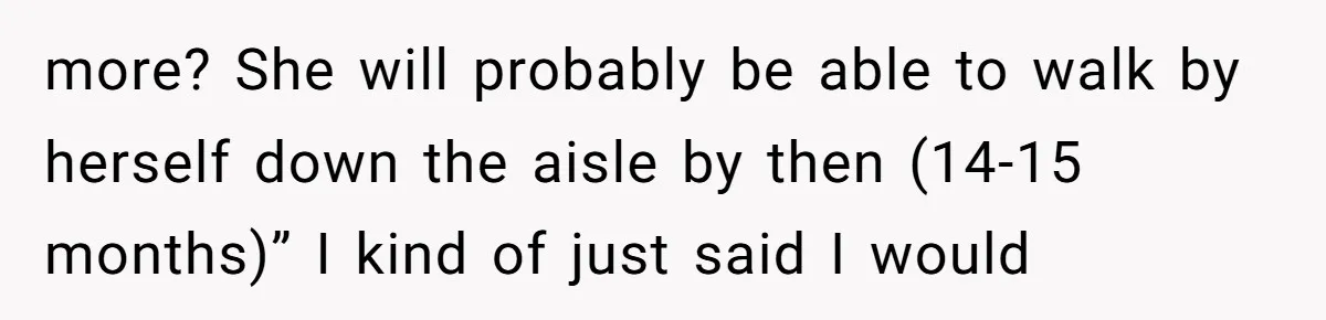 more? She will probably be able to walk by herself down the aisle by then (14-15 months)” I kind of just said I would