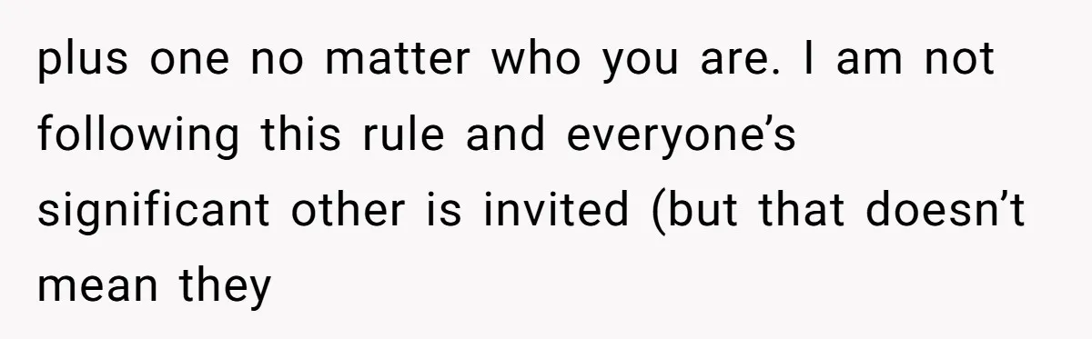 plus one no matter who you are. I am not following this rule and everyone’s significant other is invited (but that doesn’t mean they