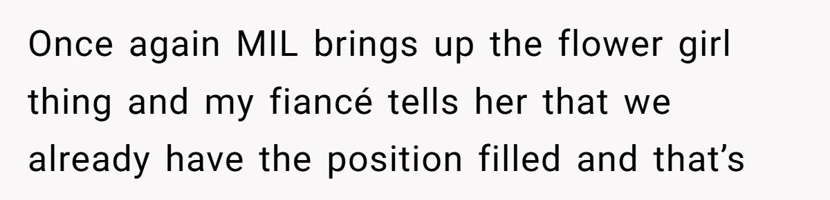 Once again MIL brings up the flower girl thing and my fiancé tells her that we already have the position filled and that’s