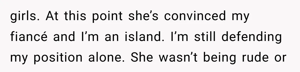 girls. At this point she’s convinced my fiancé and I’m an island. I’m still defending my position alone. She wasn’t being rude or